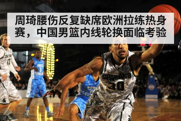 周琦腰伤反复缺席欧洲拉练热身赛，中国男篮内线轮换面临考验